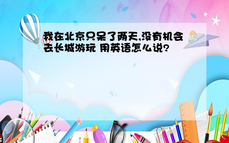 我在北京只呆了两天,没有机会去长城游玩 用英语怎么说?