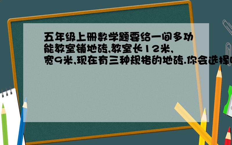 五年级上册数学题要给一间多功能教室铺地砖,教室长12米,宽9米,现在有三种规格的地砖.你会选择哪一种?