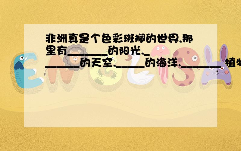 非洲真是个色彩斑斓的世界,那里有_______的阳光,_______的天空,_____的海洋._______ 植物世界是