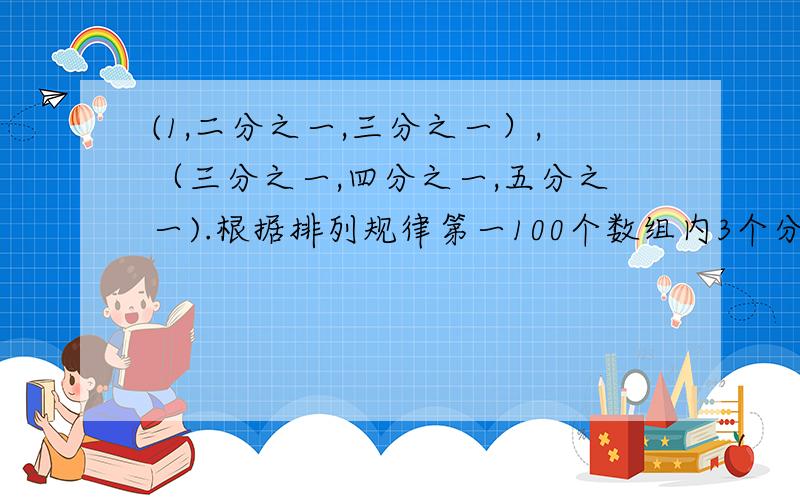 (1,二分之一,三分之一）,（三分之一,四分之一,五分之一).根据排列规律第一100个数组内3个分数分