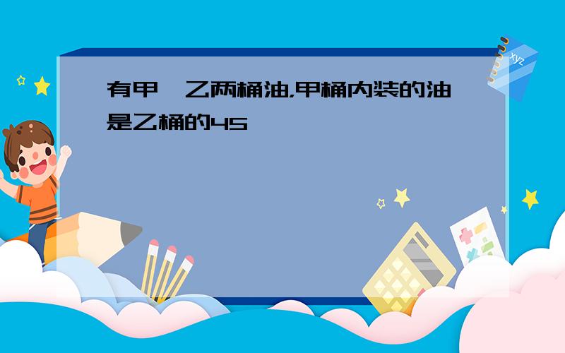 有甲、乙两桶油，甲桶内装的油是乙桶的45