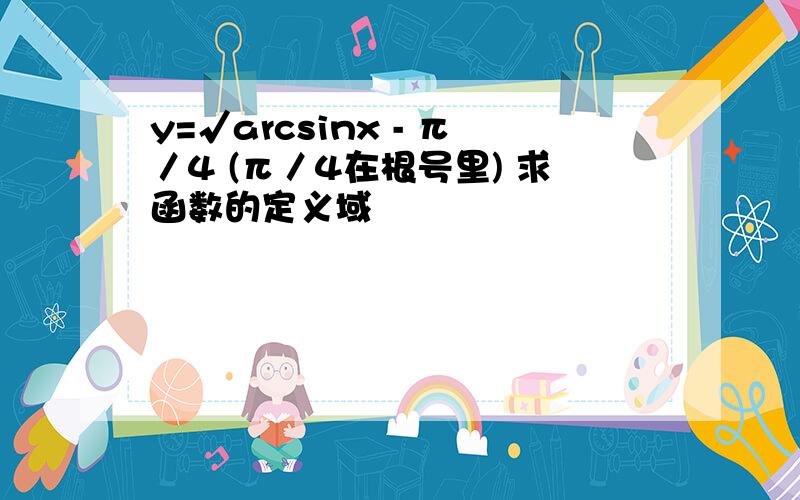 y=√arcsinx - π／4 (π／4在根号里) 求函数的定义域