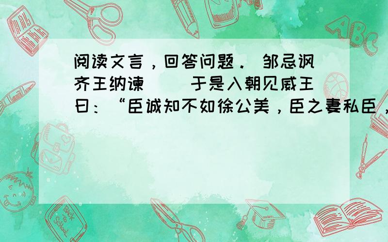 阅读文言，回答问题。 邹忌讽齐王纳谏 　　于是入朝见威王曰：“臣诚知不如徐公美，臣之妻私臣，臣之妾畏臣，臣之客欲有求于臣