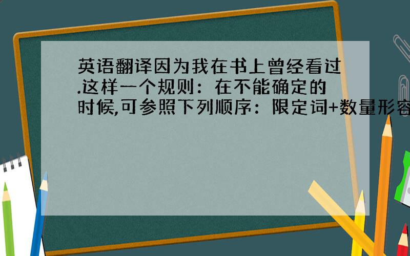 英语翻译因为我在书上曾经看过.这样一个规则：在不能确定的时候,可参照下列顺序：限定词+数量形容词（序数词在前,基数词在后