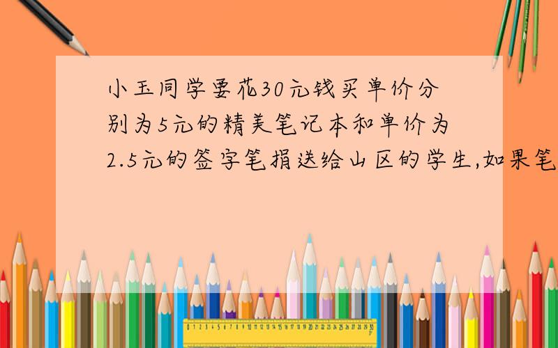 小玉同学要花30元钱买单价分别为5元的精美笔记本和单价为2.5元的签字笔捐送给山区的学生,如果笔记本买得多签字笔就会买得