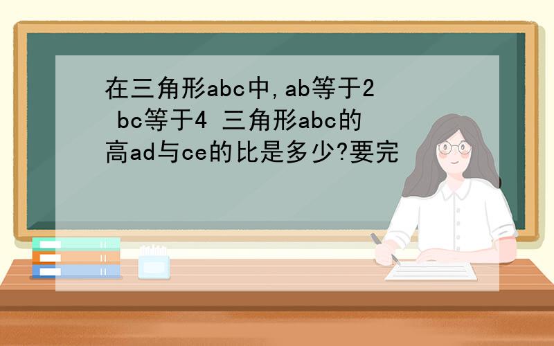 在三角形abc中,ab等于2 bc等于4 三角形abc的高ad与ce的比是多少?要完