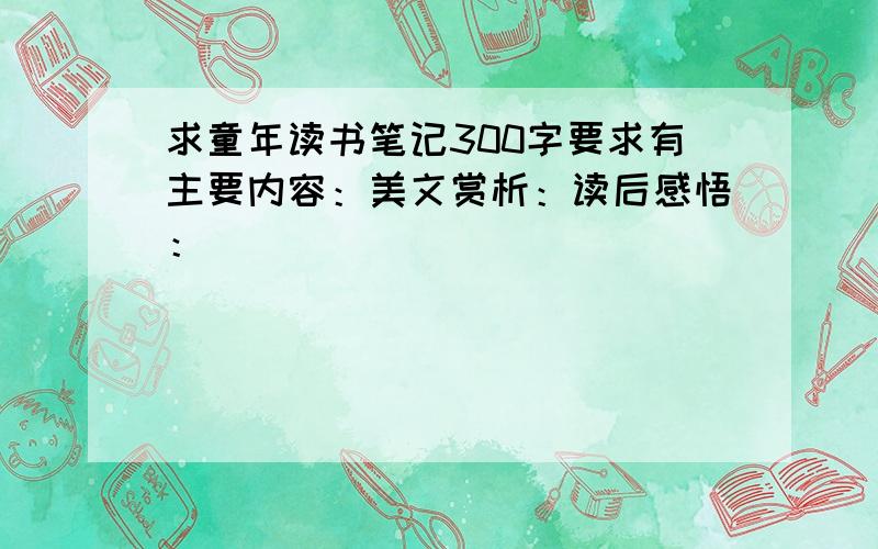 求童年读书笔记300字要求有主要内容：美文赏析：读后感悟：