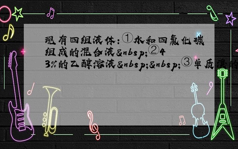 现有四组液体：①水和四氯化碳组成的混合液 ②43%的乙醇溶液  ③单质溴的水溶液，分离以上