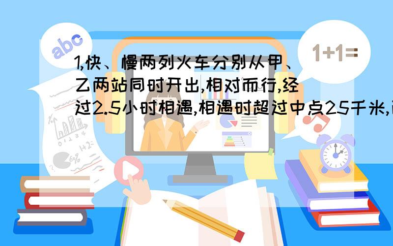 1,快、慢两列火车分别从甲、乙两站同时开出,相对而行,经过2.5小时相遇,相遇时超过中点25千米,已知慢火车每小时行驶4