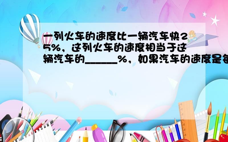 一列火车的速度比一辆汽车快25%，这列火车的速度相当于这辆汽车的______%，如果汽车的速度是每小时64千米，那么火车