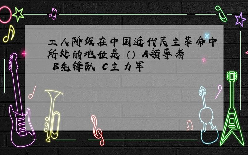 工人阶级在中国近代民主革命中所处的地位是 （） A领导者 B先锋队 C主力军