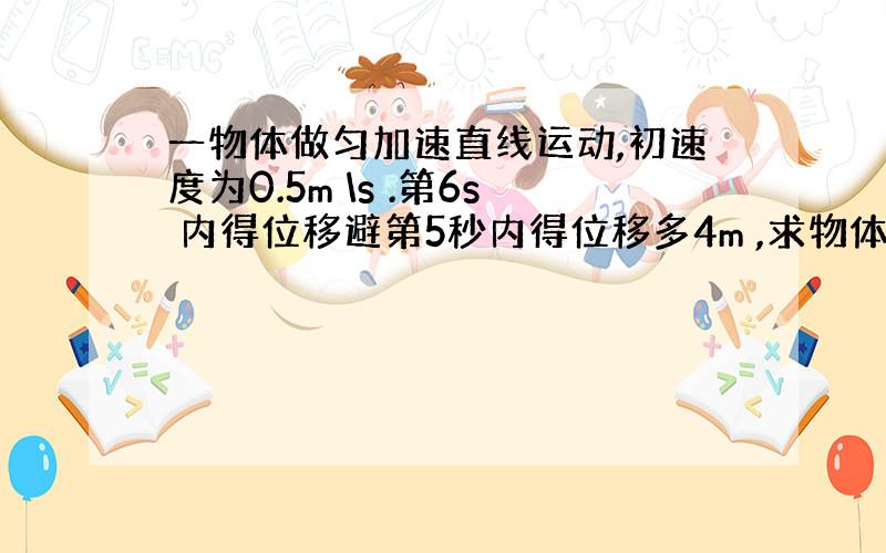 一物体做匀加速直线运动,初速度为0.5m \s .第6s 内得位移避第5秒内得位移多4m ,求物体得