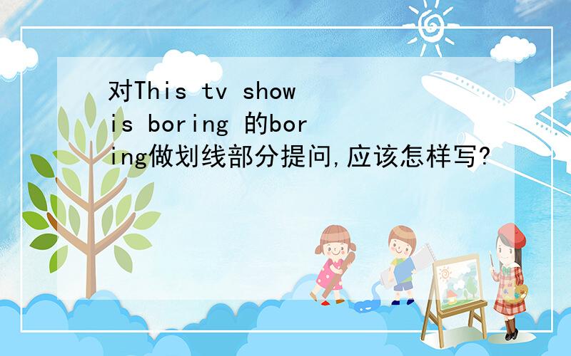 对This tv show is boring 的boring做划线部分提问,应该怎样写?