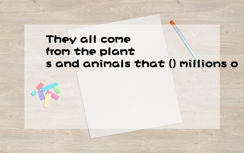 They all come from the plants and animals that () millions o