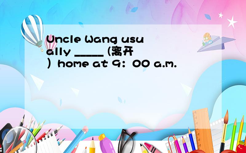 Uncle Wang usually _____ (离开）home at 9：00 a.m.