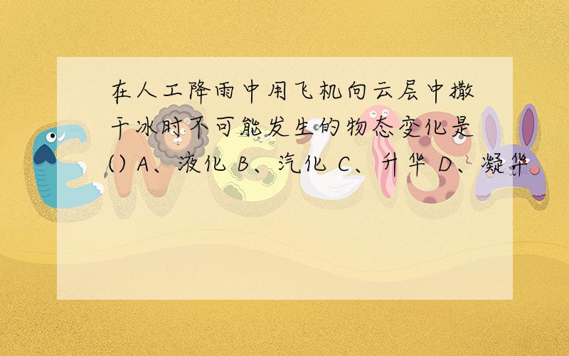 在人工降雨中用飞机向云层中撒干冰时不可能发生的物态变化是() A、液化 B、汽化 C、升华 D、凝华