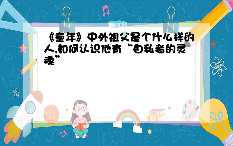 《童年》中外祖父是个什么样的人,如何认识他有“自私者的灵魂”