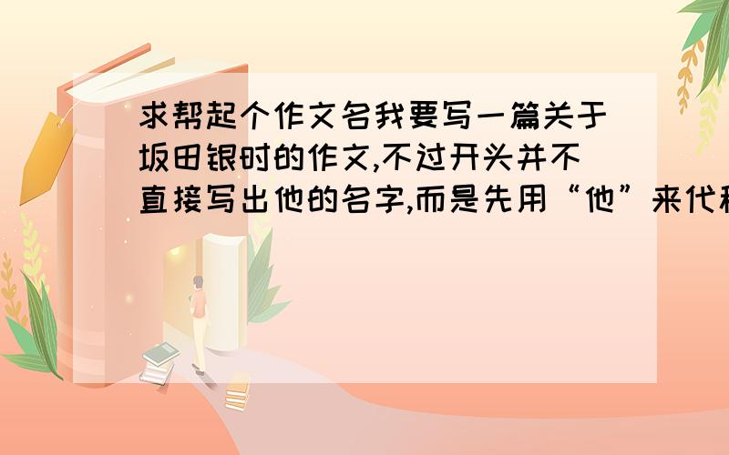 求帮起个作文名我要写一篇关于坂田银时的作文,不过开头并不直接写出他的名字,而是先用“他”来代称,到后面才写出来,大家觉得