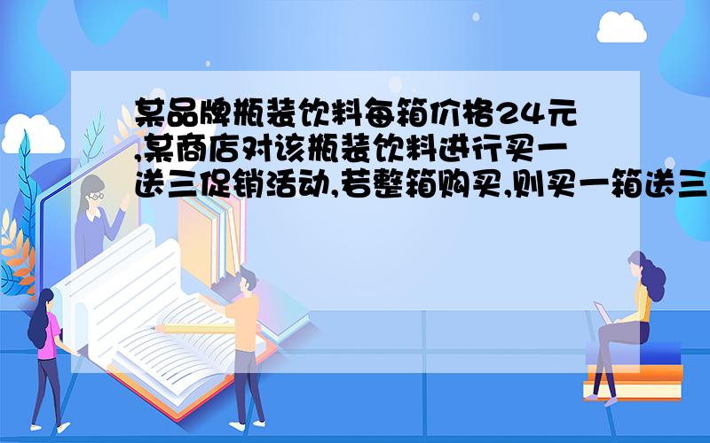 某品牌瓶装饮料每箱价格24元,某商店对该瓶装饮料进行买一送三促销活动,若整箱购买,则买一箱送三瓶,这相