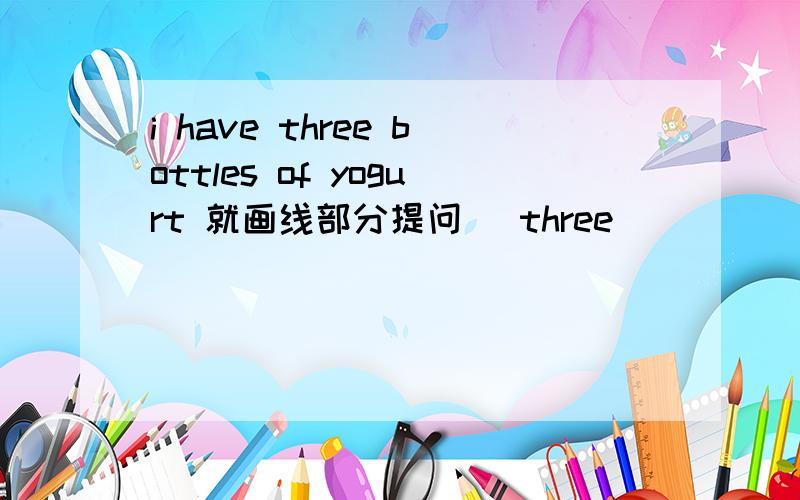 i have three bottles of yogurt 就画线部分提问 （three）