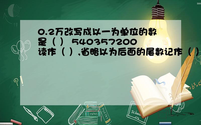 0.2万改写成以一为单位的数是（ ） 540357200读作（ ）,省略以为后面的尾数记作（ ）