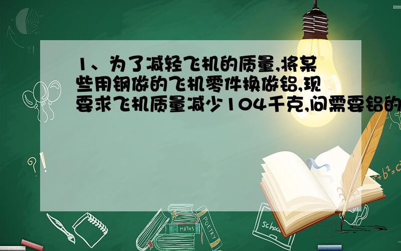 1、为了减轻飞机的质量,将某些用钢做的飞机零件换做铝,现要求飞机质量减少104千克,问需要铝的质量多大?（铝的密度：2.