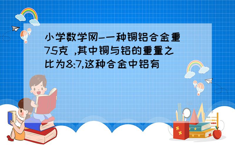 小学数学网-一种铜铝合金重 75克 ,其中铜与铝的重量之比为8:7,这种合金中铝有（