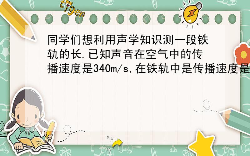 同学们想利用声学知识测一段铁轨的长.已知声音在空气中的传播速度是340m/s,在铁轨中是传播速度是5200…