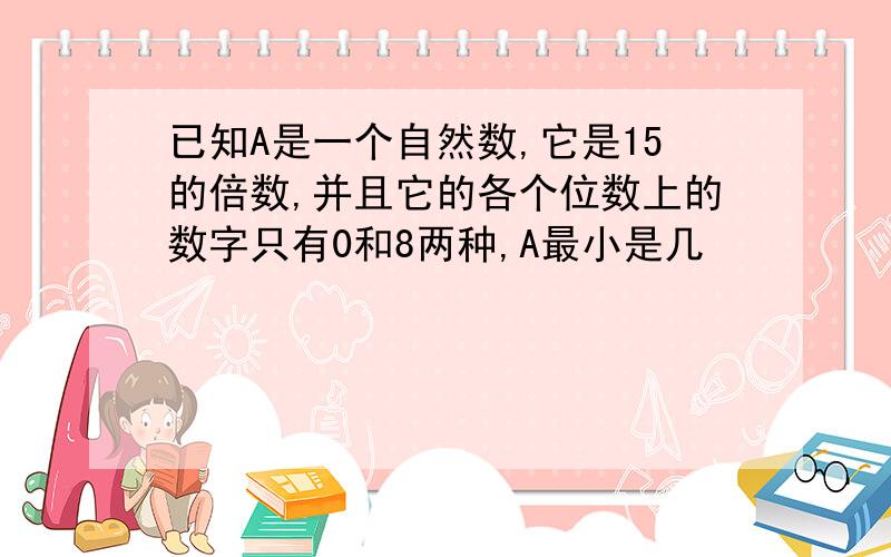 已知A是一个自然数,它是15的倍数,并且它的各个位数上的数字只有0和8两种,A最小是几