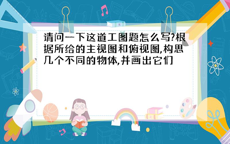 请问一下这道工图题怎么写?根据所给的主视图和俯视图,构思几个不同的物体,并画出它们