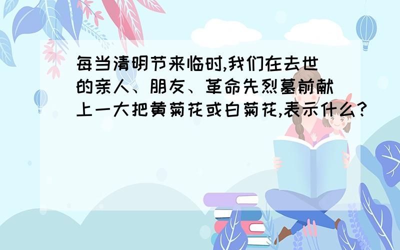 每当清明节来临时,我们在去世的亲人、朋友、革命先烈墓前献上一大把黄菊花或白菊花,表示什么?