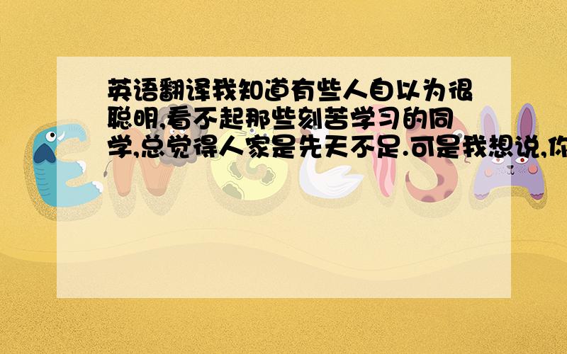 英语翻译我知道有些人自以为很聪明,看不起那些刻苦学习的同学,总觉得人家是先天不足.可是我想说,你只是懦弱!你不敢尝试!你