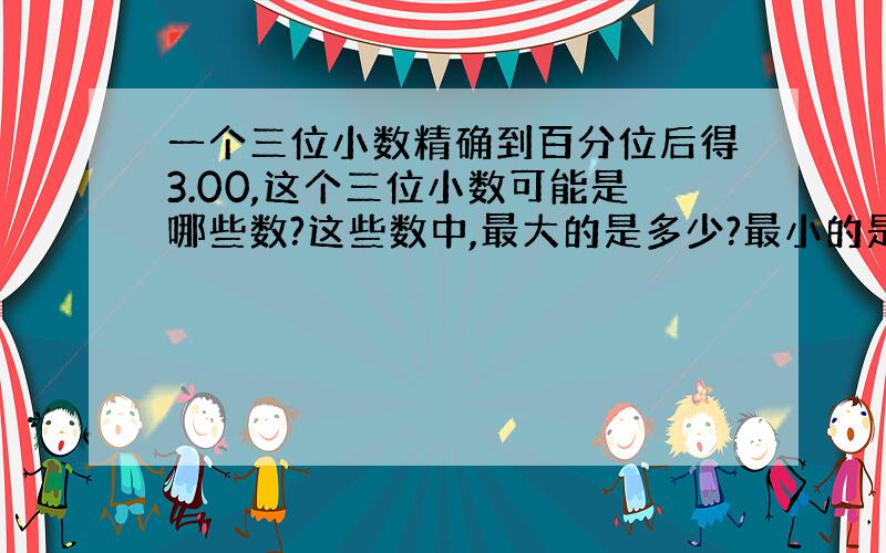 一个三位小数精确到百分位后得3.00,这个三位小数可能是哪些数?这些数中,最大的是多少?最小的是多少?