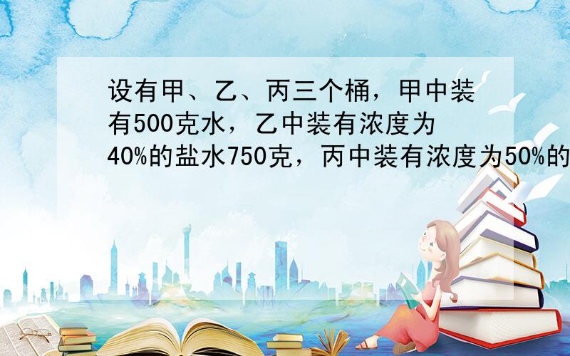 设有甲、乙、丙三个桶，甲中装有500克水，乙中装有浓度为40%的盐水750克，丙中装有浓度为50%的盐水500克．首先将