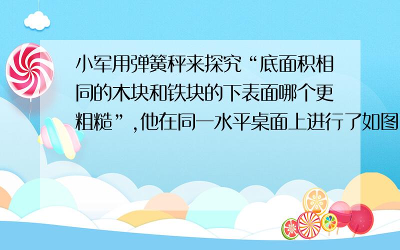 小军用弹簧秤来探究“底面积相同的木块和铁块的下表面哪个更粗糙”,他在同一水平桌面上进行了如图甲、乙所示的实验：