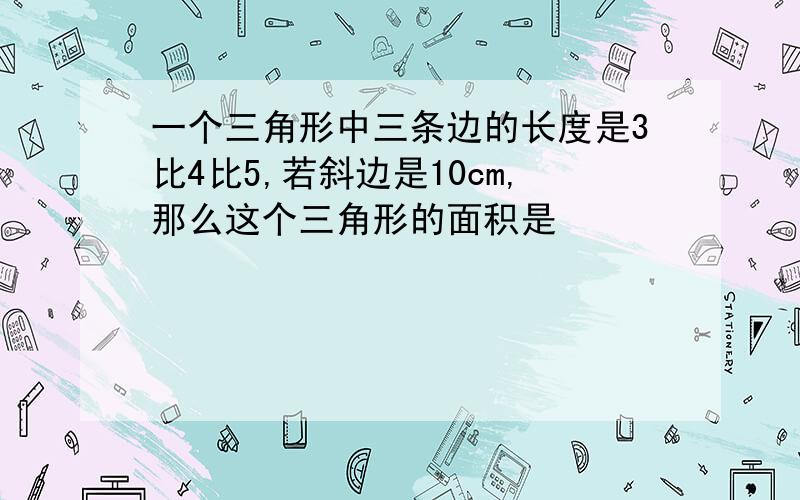 一个三角形中三条边的长度是3比4比5,若斜边是10cm,那么这个三角形的面积是