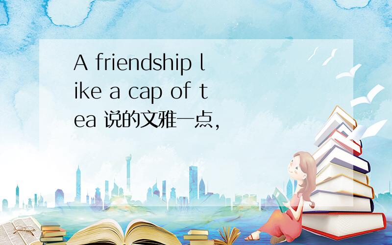 A friendship like a cap of tea 说的文雅一点,