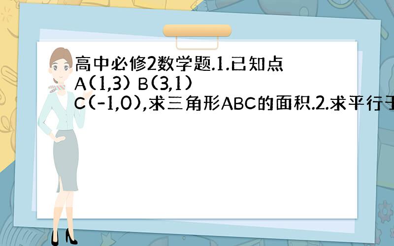 高中必修2数学题.1.已知点A(1,3) B(3,1) C(-1,0),求三角形ABC的面积.2.求平行于直线2x-y+