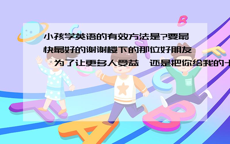 小孩学英语的有效方法是?要最快最好的谢谢楼下的那位好朋友,为了让更多人受益,还是把你给我的十大名校推荐的网站亮出来吧!h