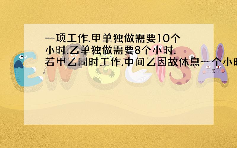 一项工作.甲单独做需要10个小时.乙单独做需要8个小时.若甲乙同时工作.中间乙因故休息一个小时.求完成这项工作用要多长时