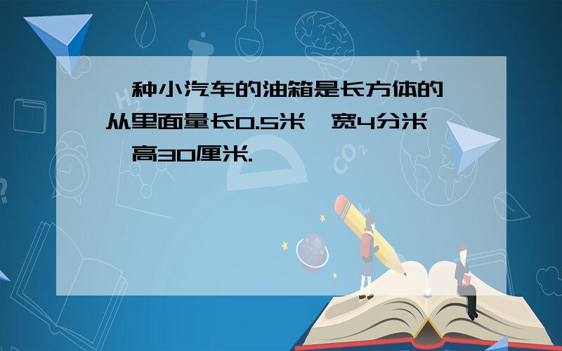 一种小汽车的油箱是长方体的,从里面量长0.5米,宽4分米,高30厘米.