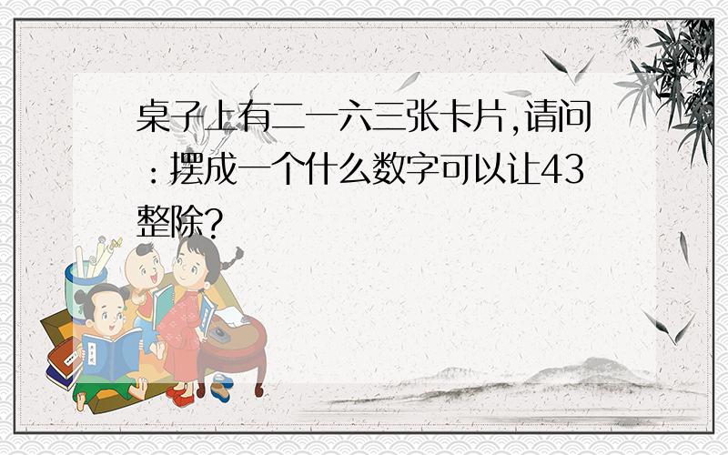 桌子上有二一六三张卡片,请问：摆成一个什么数字可以让43整除?