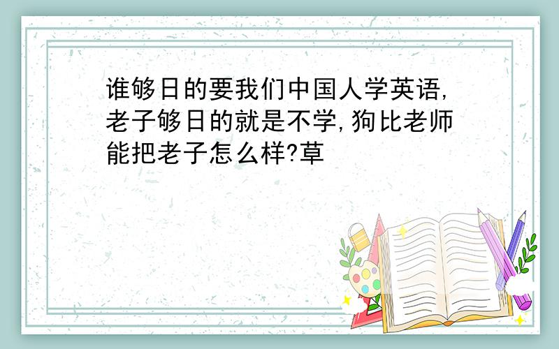 谁够日的要我们中国人学英语,老子够日的就是不学,狗比老师能把老子怎么样?草