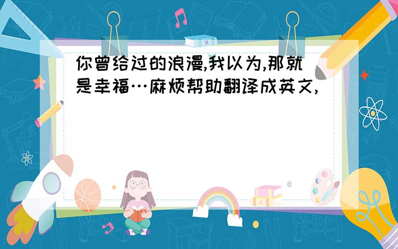 你曾给过的浪漫,我以为,那就是幸福…麻烦帮助翻译成英文,