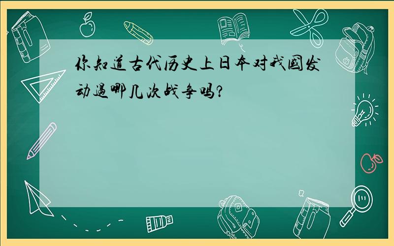 你知道古代历史上日本对我国发动过哪几次战争吗?