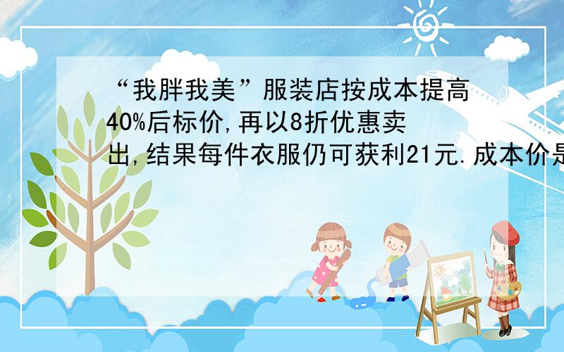 “我胖我美”服装店按成本提高40%后标价,再以8折优惠卖出,结果每件衣服仍可获利21元.成本价是