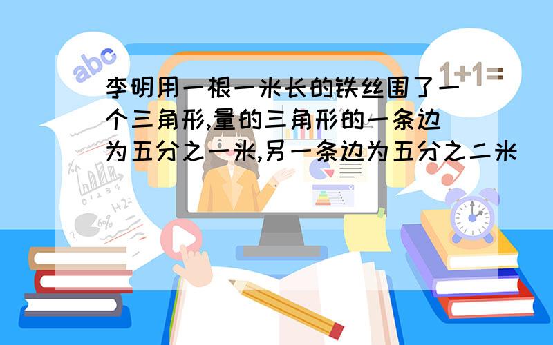 李明用一根一米长的铁丝围了一个三角形,量的三角形的一条边为五分之一米,另一条边为五分之二米