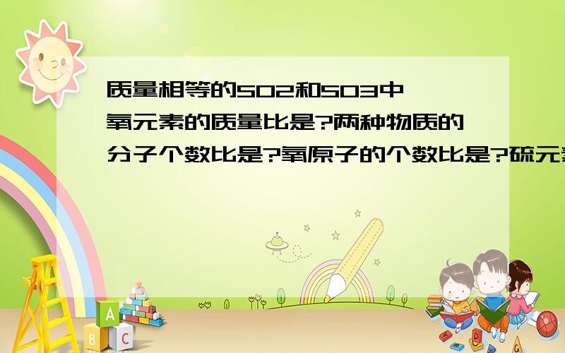 质量相等的SO2和SO3中,氧元素的质量比是?两种物质的分子个数比是?氧原子的个数比是?硫元素的质量比是?