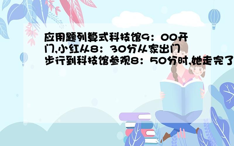 应用题列算式科技馆9：00开门,小红从8：30分从家出门步行到科技馆参观8：50分时,她走完了全程的7分之5找这样的速度