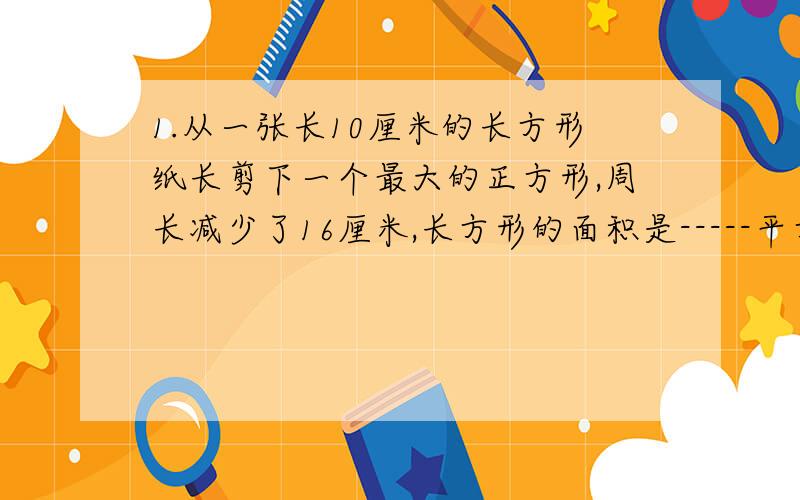 1.从一张长10厘米的长方形纸长剪下一个最大的正方形,周长减少了16厘米,长方形的面积是-----平方厘米,正方形的面积